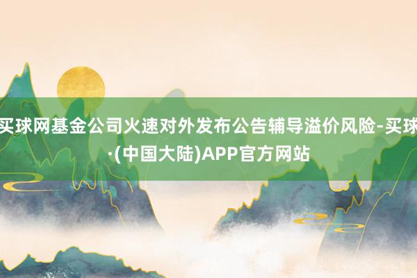 买球网基金公司火速对外发布公告辅导溢价风险-买球·(中国大陆)APP官方网站