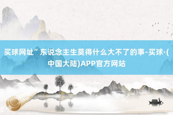 买球网址”东说念主生莫得什么大不了的事-买球·(中国大陆)APP官方网站