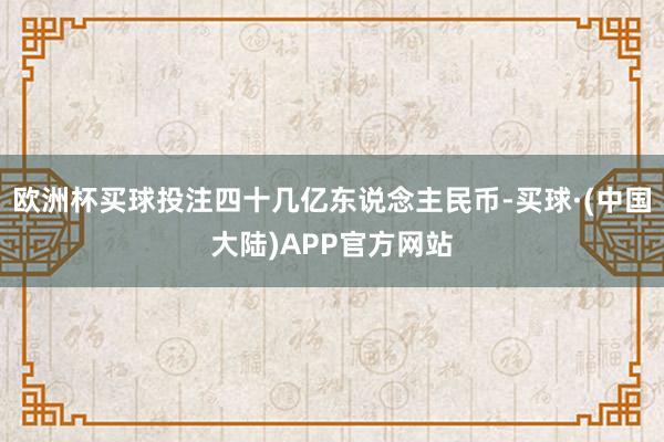 欧洲杯买球投注四十几亿东说念主民币-买球·(中国大陆)APP官方网站