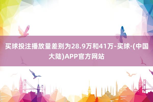 买球投注播放量差别为28.9万和41万-买球·(中国大陆)APP官方网站