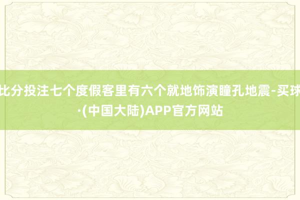 比分投注七个度假客里有六个就地饰演瞳孔地震-买球·(中国大陆)APP官方网站