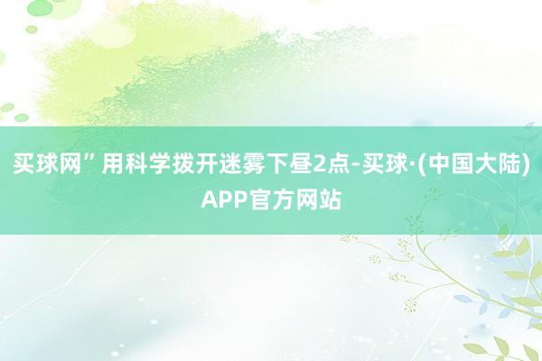 买球网”用科学拨开迷雾下昼2点-买球·(中国大陆)APP官方网站