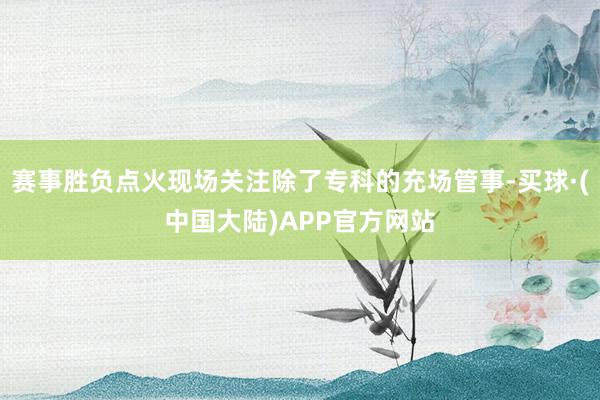 赛事胜负点火现场关注除了专科的充场管事-买球·(中国大陆)APP官方网站