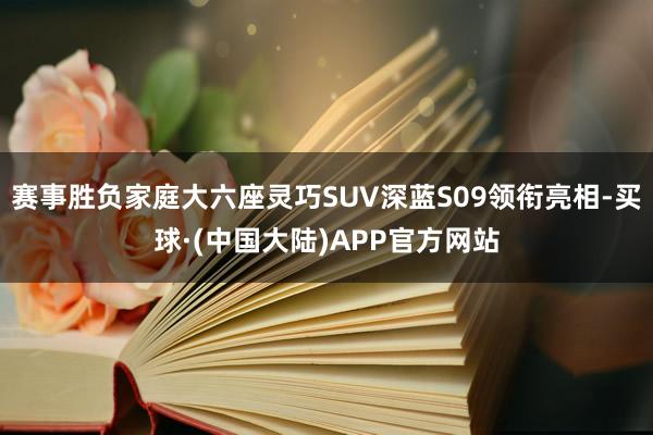 赛事胜负家庭大六座灵巧SUV深蓝S09领衔亮相-买球·(中国大陆)APP官方网站