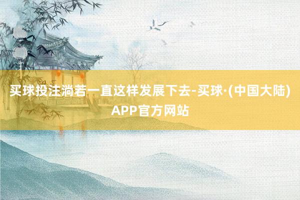 买球投注淌若一直这样发展下去-买球·(中国大陆)APP官方网站