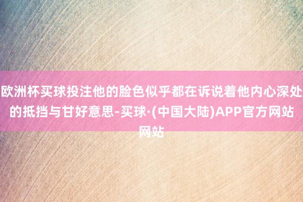 欧洲杯买球投注他的脸色似乎都在诉说着他内心深处的抵挡与甘好意思-买球·(中国大陆)APP官方网站