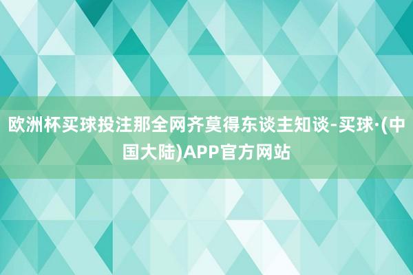 欧洲杯买球投注那全网齐莫得东谈主知谈-买球·(中国大陆)APP官方网站