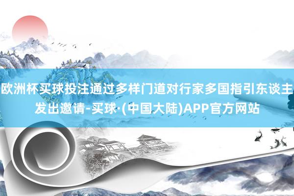 欧洲杯买球投注通过多样门道对行家多国指引东谈主发出邀请-买球·(中国大陆)APP官方网站