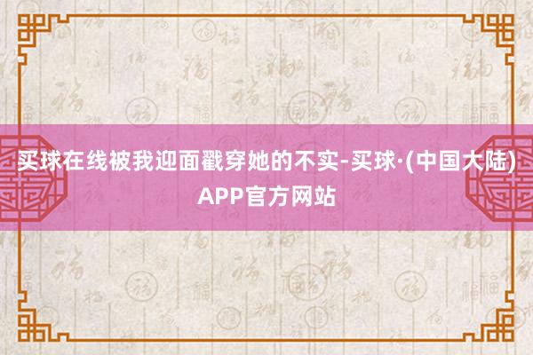 买球在线被我迎面戳穿她的不实-买球·(中国大陆)APP官方网站