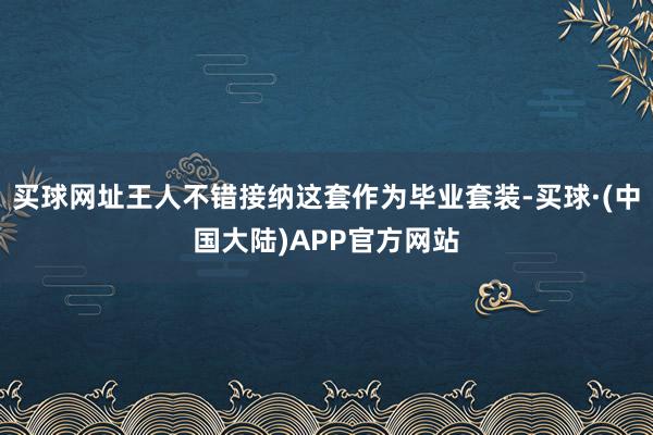 买球网址王人不错接纳这套作为毕业套装-买球·(中国大陆)APP官方网站