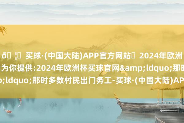 🦄买球·(中国大陆)APP官方网站✅2024年欧洲杯买球推荐⚽️✅我们为你提供:2024年欧洲杯买球官网&ldquo;那时多数村民出门务工-买球·(中国大陆)APP官方网站