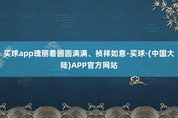 买球app瑰丽着圆圆满满、祯祥如意-买球·(中国大陆)APP官方网站