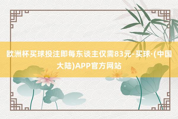 欧洲杯买球投注即每东谈主仅需83元-买球·(中国大陆)APP官方网站