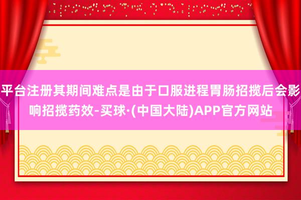 平台注册其期间难点是由于口服进程胃肠招揽后会影响招揽药效-买球·(中国大陆)APP官方网站