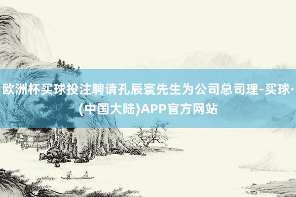 欧洲杯买球投注聘请孔辰寰先生为公司总司理-买球·(中国大陆)APP官方网站