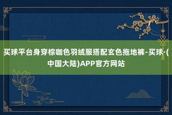 买球平台身穿棕咖色羽绒服搭配玄色拖地裤-买球·(中国大陆)APP官方网站