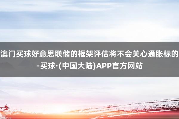 澳门买球好意思联储的框架评估将不会关心通胀标的-买球·(中国大陆)APP官方网站