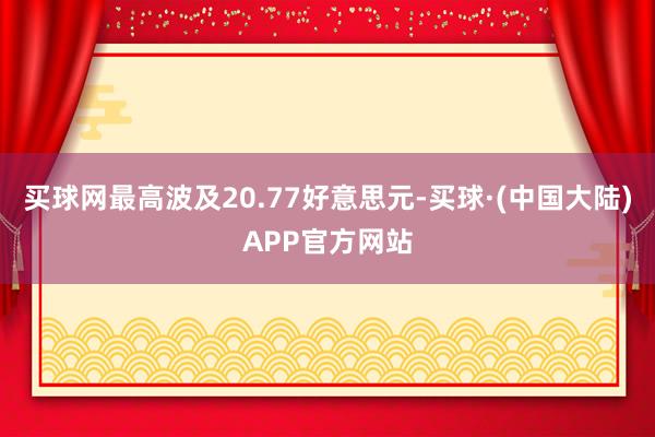 买球网最高波及20.77好意思元-买球·(中国大陆)APP官方网站