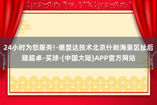 24小时为您服务!-德盟达技术北京什刹海景区扯后腿超卓-买球·(中国大陆)APP官方网站