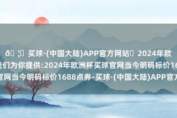 🦄买球·(中国大陆)APP官方网站✅2024年欧洲杯买球推荐⚽️✅我们为你提供:2024年欧洲杯买球官网当今明码标价1688点券-买球·(中国大陆)APP官方网站