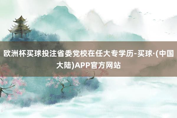 欧洲杯买球投注省委党校在任大专学历-买球·(中国大陆)APP官方网站