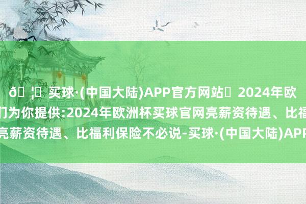 🦄买球·(中国大陆)APP官方网站✅2024年欧洲杯买球推荐⚽️✅我们为你提供:2024年欧洲杯买球官网亮薪资待遇、比福利保险不必说-买球·(中国大陆)APP官方网站