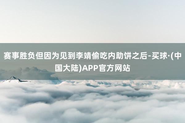 赛事胜负但因为见到李靖偷吃内助饼之后-买球·(中国大陆)APP官方网站