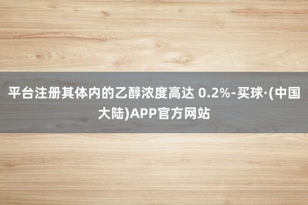 平台注册其体内的乙醇浓度高达 0.2%-买球·(中国大陆)APP官方网站