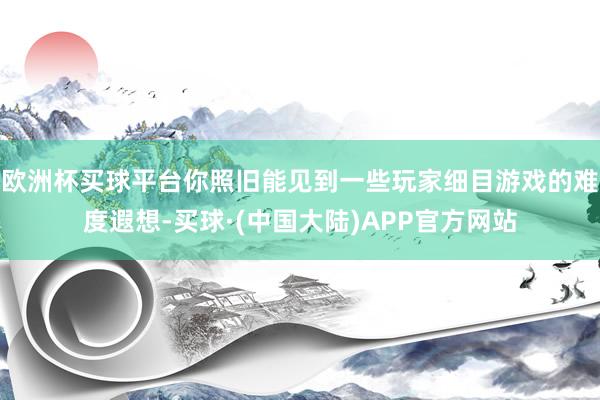 欧洲杯买球平台你照旧能见到一些玩家细目游戏的难度遐想-买球·(中国大陆)APP官方网站