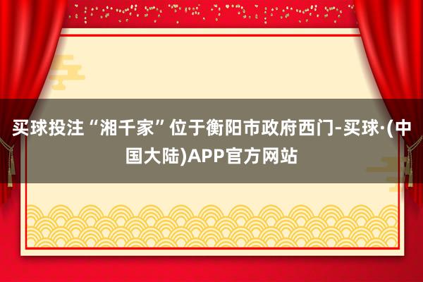 买球投注“湘千家”位于衡阳市政府西门-买球·(中国大陆)APP官方网站