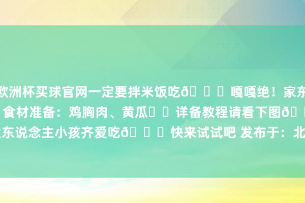 欧洲杯买球官网一定要拌米饭吃🍚嘎嘎绝！家东说念主们们快试试！❤️食材准备：鸡胸肉、黄瓜❤️详备教程请看下图👇大东说念主小孩齐爱吃😋快来试试吧 发布于：北京市-买球·(中国大陆)APP官方网站