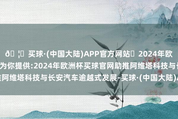 🦄买球·(中国大陆)APP官方网站✅2024年欧洲杯买球推荐⚽️✅我们为你提供:2024年欧洲杯买球官网助推阿维塔科技与长安汽车逾越式发展-买球·(中国大陆)APP官方网站