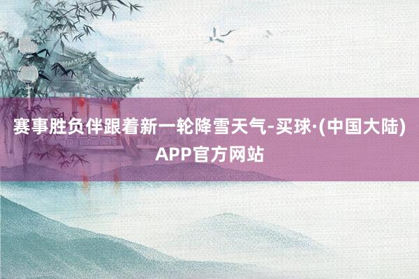 赛事胜负伴跟着新一轮降雪天气-买球·(中国大陆)APP官方网站