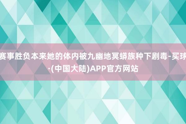 赛事胜负本来她的体内被九幽地冥蟒族种下剧毒-买球·(中国大陆)APP官方网站