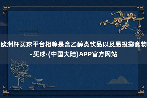 欧洲杯买球平台相等是含乙醇类饮品以及易投掷食物-买球·(中国大陆)APP官方网站