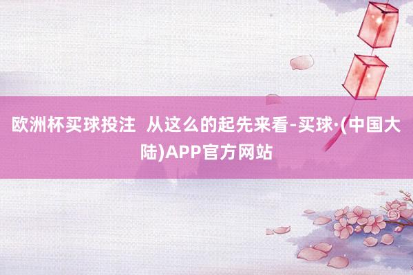 欧洲杯买球投注  从这么的起先来看-买球·(中国大陆)APP官方网站