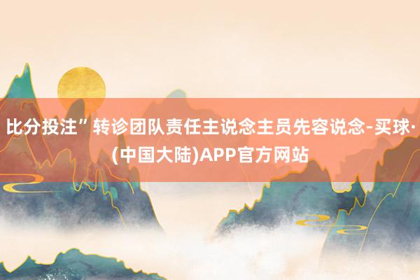 比分投注”转诊团队责任主说念主员先容说念-买球·(中国大陆)APP官方网站