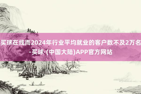买球在线而2024年行业平均就业的客户数不及2万名-买球·(中国大陆)APP官方网站