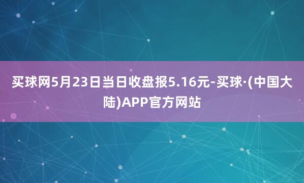 买球网5月23日当日收盘报5.16元-买球·(中国大陆)APP官方网站