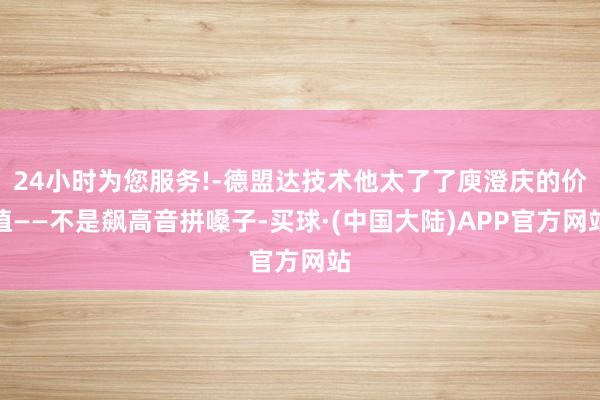 24小时为您服务!-德盟达技术他太了了庾澄庆的价值——不是飙高音拼嗓子-买球·(中国大陆)APP官方
