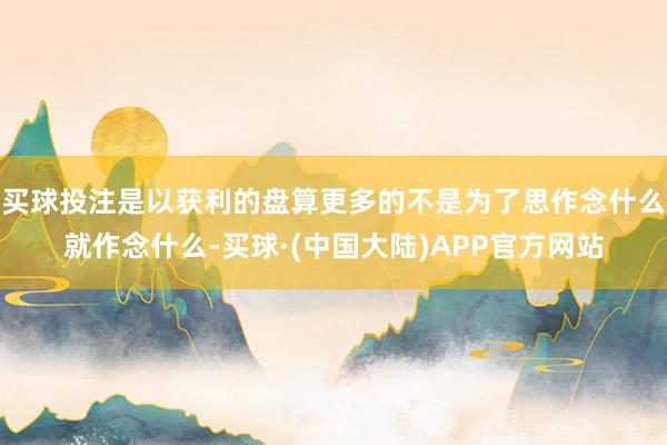 买球投注是以获利的盘算更多的不是为了思作念什么就作念什么-买球·(中国大陆)APP官方网站